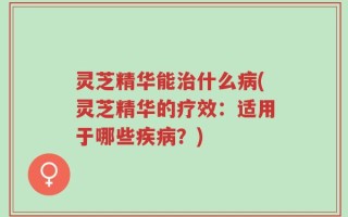 灵芝精华能治什么病(灵芝精华的疗效：适用于哪些疾病？)