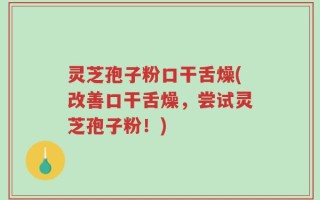 灵芝孢子粉口干舌燥(改善口干舌燥，尝试灵芝孢子粉！)