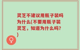 灵芝不建议用瓶子装吗为什么(不要用瓶子装灵芝，知道为什么吗？)