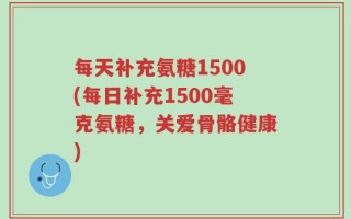 每天补充氨糖1500(每日补充1500毫克氨糖，关爱骨骼健康)