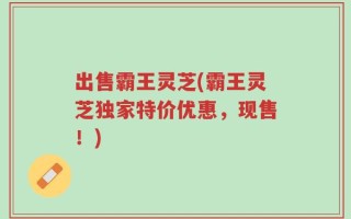 出售霸王灵芝(霸王灵芝独家特价优惠，现售！)