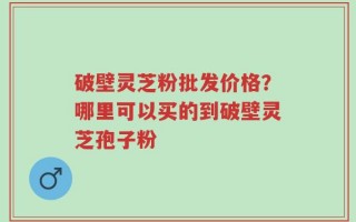 破壁灵芝粉批发价格？哪里可以买的到破壁灵芝孢子粉