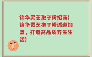 锦华灵芝孢子粉招商(锦华灵芝孢子粉诚邀加盟，打造高品质养生生活)