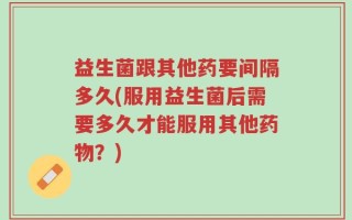 益生菌跟其他药要间隔多久(服用益生菌后需要多久才能服用其他药物？)