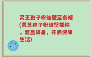 灵芝孢子粉破壁蓝条帽(灵芝孢子粉破壁提纯，蓝盖装备，开启健康生活)