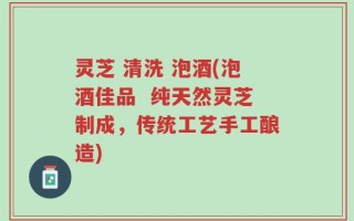 灵芝 清洗 泡酒(泡酒佳品  纯天然灵芝制成，传统工艺手工酿造)