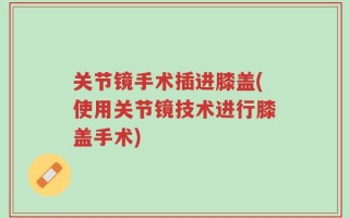 关节镜手术插进膝盖(使用关节镜技术进行膝盖手术)