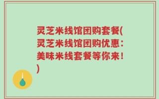 灵芝米线馆团购套餐(灵芝米线馆团购优惠：美味米线套餐等你来！)