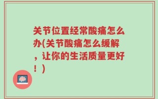 关节位置经常酸痛怎么办(关节酸痛怎么缓解，让你的生活质量更好！)