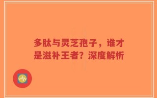 多肽与灵芝孢子，谁才是滋补王者？深度解析