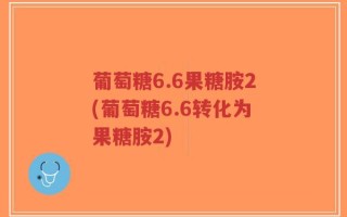 葡萄糖6.6果糖胺2(葡萄糖6.6转化为果糖胺2)