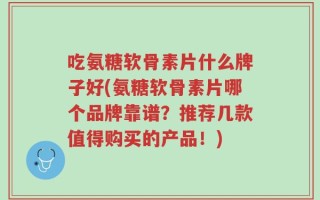 吃氨糖软骨素片什么牌子好(氨糖软骨素片哪个品牌靠谱？推荐几款值得购买的产品！)