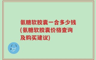 氨糖软胶囊一合多少钱(氨糖软胶囊价格查询及购买建议)
