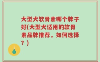 大型犬软骨素哪个牌子好(大型犬适用的软骨素品牌推荐，如何选择？)