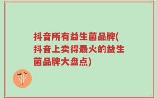 抖音所有益生菌品牌(抖音上卖得最火的益生菌品牌大盘点)