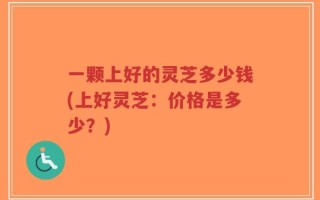 一颗上好的灵芝多少钱(上好灵芝：价格是多少？)