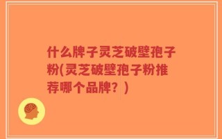 什么牌子灵芝破壁孢子粉(灵芝破壁孢子粉推荐哪个品牌？)