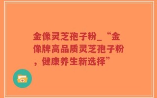 金像灵芝孢子粉_“金像牌高品质灵芝孢子粉，健康养生新选择”