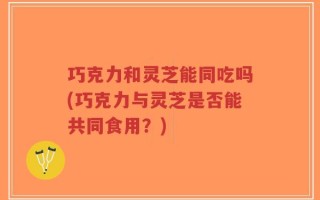 巧克力和灵芝能同吃吗(巧克力与灵芝是否能共同食用？)