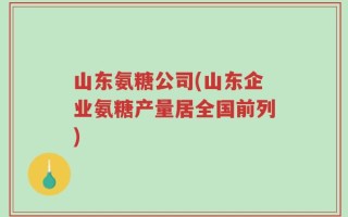 山东氨糖公司(山东企业氨糖产量居全国前列)