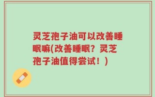 灵芝孢子油可以改善睡眠嘛(改善睡眠？灵芝孢子油值得尝试！)