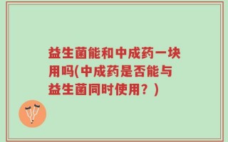 益生菌能和中成药一块用吗(中成药是否能与益生菌同时使用？)