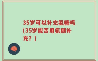 35岁可以补充氨糖吗(35岁能否用氨糖补充？)