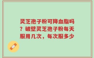 灵芝孢子粉可降血脂吗？破壁灵芝孢子粉每天服用几次，每次服多少