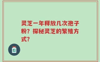 灵芝一年释放几次孢子粉？探秘灵芝的繁殖方式？