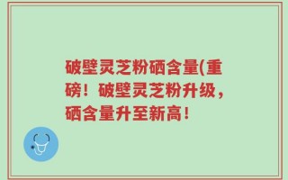 破壁灵芝粉硒含量(重磅！破壁灵芝粉升级，硒含量升至新高！