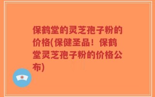 保鹤堂的灵芝孢子粉的价格(保健圣品！保鹤堂灵芝孢子粉的价格公布)