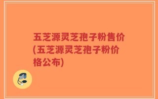 五芝源灵芝孢子粉售价(五芝源灵芝孢子粉价格公布)
