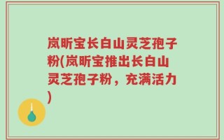 岚昕宝长白山灵芝孢子粉(岚昕宝推出长白山灵芝孢子粉，充满活力)
