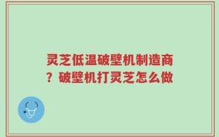 灵芝低温破壁机制造商？破壁机打灵芝怎么做