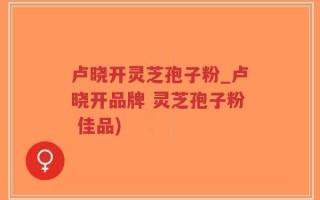 卢晓开灵芝孢子粉_卢晓开品牌 灵芝孢子粉 佳品)