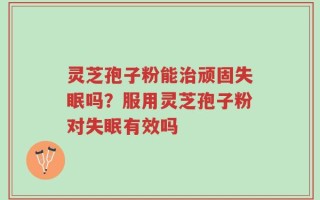 灵芝孢子粉能治顽固失眠吗？服用灵芝孢子粉对失眠有效吗