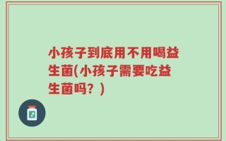 小孩子到底用不用喝益生菌(小孩子需要吃益生菌吗？)