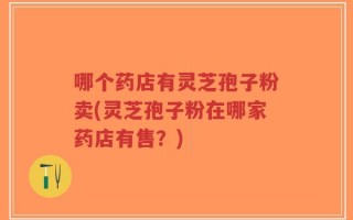 哪个药店有灵芝孢子粉卖(灵芝孢子粉在哪家药店有售？)