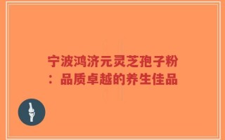 宁波鸿济元灵芝孢子粉：品质卓越的养生佳品