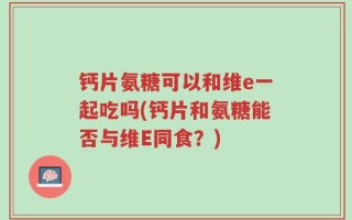 钙片氨糖可以和维e一起吃吗(钙片和氨糖能否与维E同食？)