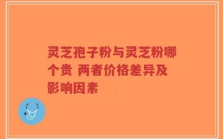 灵芝孢子粉与灵芝粉哪个贵 两者价格差异及影响因素