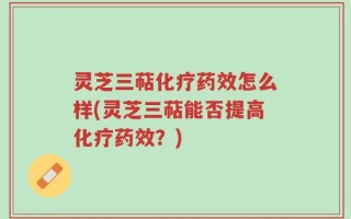 灵芝三萜化疗药效怎么样(灵芝三萜能否提高化疗药效？)