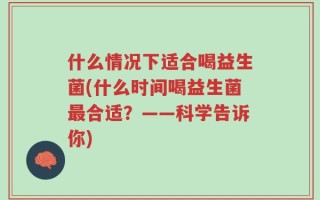 什么情况下适合喝益生菌(什么时间喝益生菌最合适？——科学告诉你)