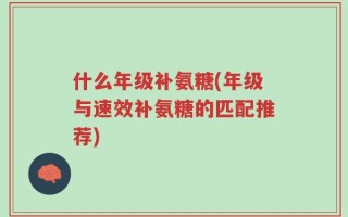 什么年级补氨糖(年级与速效补氨糖的匹配推荐)