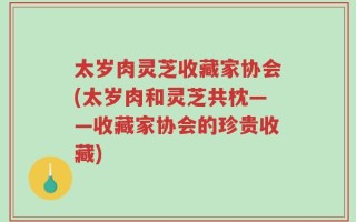 太岁肉灵芝收藏家协会(太岁肉和灵芝共枕——收藏家协会的珍贵收藏)