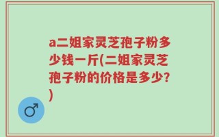 a二姐家灵芝孢子粉多少钱一斤(二姐家灵芝孢子粉的价格是多少？)