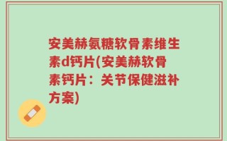 安美赫氨糖软骨素维生素d钙片(安美赫软骨素钙片：关节保健滋补方案)