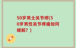 50岁男士关节疼(50岁男性关节疼痛如何缓解？)