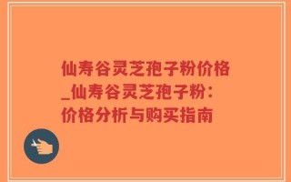 仙寿谷灵芝孢子粉价格_仙寿谷灵芝孢子粉：价格分析与购买指南