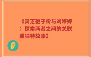 《灵芝孢子粉与刘婷婷：探索两者之间的关联或独特故事》